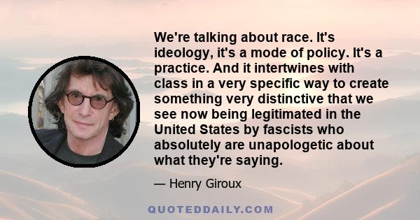 We're talking about race. It's ideology, it's a mode of policy. It's a practice. And it intertwines with class in a very specific way to create something very distinctive that we see now being legitimated in the United