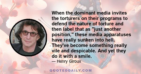 When the dominant media invites the torturers on their programs to defend the nature of torture and then label that as just another position, these media apparatuses have really sunken into hell. They've become