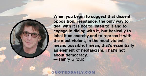 When you begin to suggest that dissent, opposition, resistance, the only way to deal with it is not to listen to it and to engage in dialog with it, but basically to label it as anarchy and to repress it with the most