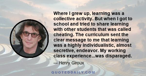 Where I grew up, learning was a collective activity. But when I got to school and tried to share learning with other students that was called cheating. The curriculum sent the clear message to me that learning was a