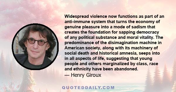 Widespread violence now functions as part of an anti-immune system that turns the economy of genuine pleasure into a mode of sadism that creates the foundation for sapping democracy of any political substance and moral