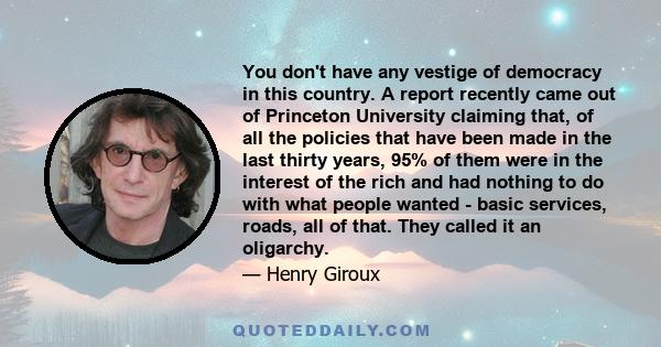 You don't have any vestige of democracy in this country. A report recently came out of Princeton University claiming that, of all the policies that have been made in the last thirty years, 95% of them were in the