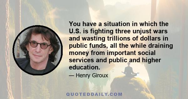 You have a situation in which the U.S. is fighting three unjust wars and wasting trillions of dollars in public funds, all the while draining money from important social services and public and higher education.