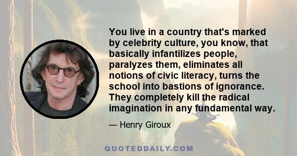 You live in a country that's marked by celebrity culture, you know, that basically infantilizes people, paralyzes them, eliminates all notions of civic literacy, turns the school into bastions of ignorance. They