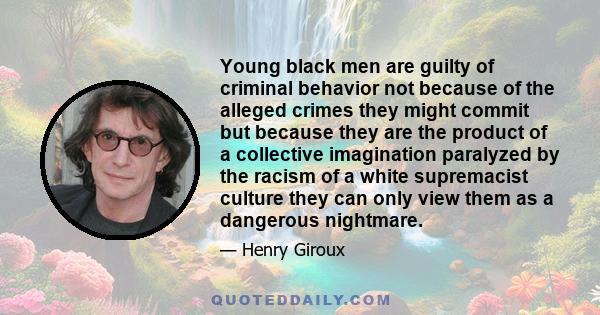 Young black men are guilty of criminal behavior not because of the alleged crimes they might commit but because they are the product of a collective imagination paralyzed by the racism of a white supremacist culture