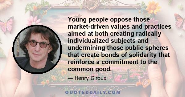 Young people oppose those market-driven values and practices aimed at both creating radically individualized subjects and undermining those public spheres that create bonds of solidarity that reinforce a commitment to