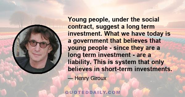 Young people, under the social contract, suggest a long term investment. What we have today is a government that believes that young people - since they are a long term investment - are a liability. This is system that