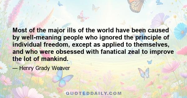 Most of the major ills of the world have been caused by well-meaning people who ignored the principle of individual freedom, except as applied to themselves, and who were obsessed with fanatical zeal to improve the lot