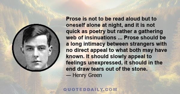 Prose is not to be read aloud but to oneself alone at night, and it is not quick as poetry but rather a gathering web of insinuations ... Prose should be a long intimacy between strangers with no direct appeal to what