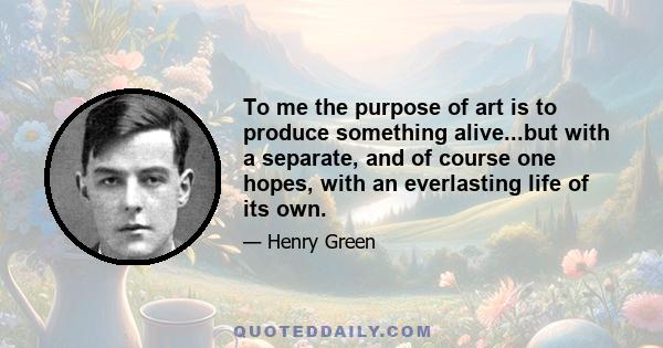 To me the purpose of art is to produce something alive...but with a separate, and of course one hopes, with an everlasting life of its own.