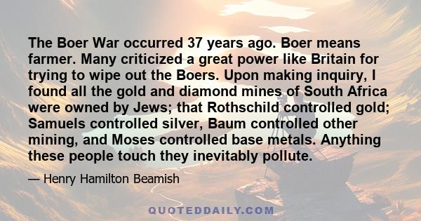 The Boer War occurred 37 years ago. Boer means farmer. Many criticized a great power like Britain for trying to wipe out the Boers. Upon making inquiry, I found all the gold and diamond mines of South Africa were owned