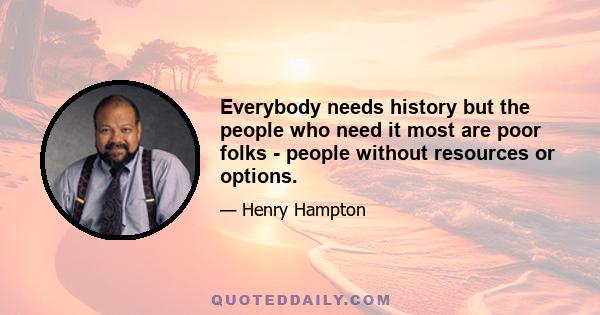 Everybody needs history but the people who need it most are poor folks - people without resources or options.