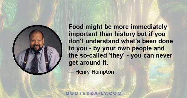 Food might be more immediately important than history but if you don't understand what's been done to you - by your own people and the so-called 'they' - you can never get around it.