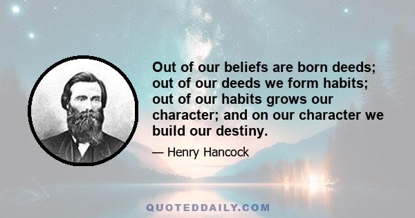 Out of our beliefs are born deeds; out of our deeds we form habits; out of our habits grows our character; and on our character we build our destiny.