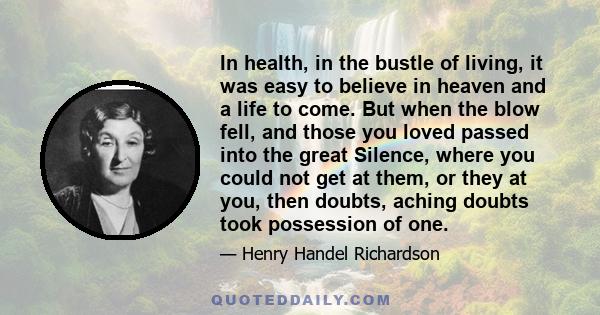 In health, in the bustle of living, it was easy to believe in heaven and a life to come. But when the blow fell, and those you loved passed into the great Silence, where you could not get at them, or they at you, then