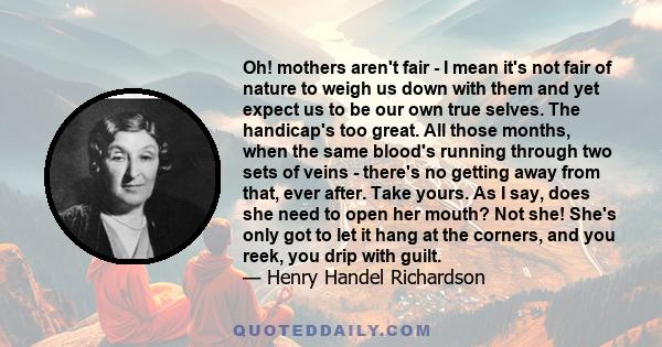 Oh! mothers aren't fair - I mean it's not fair of nature to weigh us down with them and yet expect us to be our own true selves. The handicap's too great. All those months, when the same blood's running through two sets 