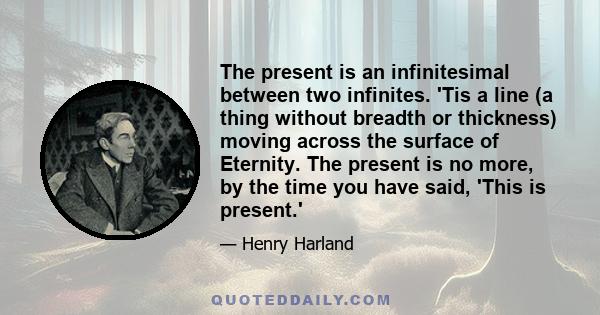 The present is an infinitesimal between two infinites. 'Tis a line (a thing without breadth or thickness) moving across the surface of Eternity. The present is no more, by the time you have said, 'This is present.'