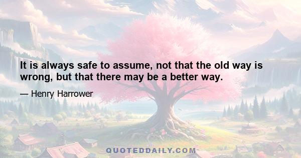 It is always safe to assume, not that the old way is wrong, but that there may be a better way.