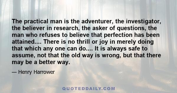 The practical man is the adventurer, the investigator, the believer in research, the asker of questions, the man who refuses to believe that perfection has been attained.... There is no thrill or joy in merely doing