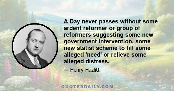 A Day never passes without some ardent reformer or group of reformers suggesting some new government intervention, some new statist scheme to fill some alleged 'need' or relieve some alleged distress.