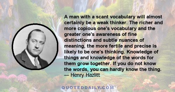 A man with a scant vocabulary will almost certainly be a weak thinker. The richer and more copious one's vocabulary and the greater one's awareness of fine distinctions and subtle nuances of meaning, the more fertile