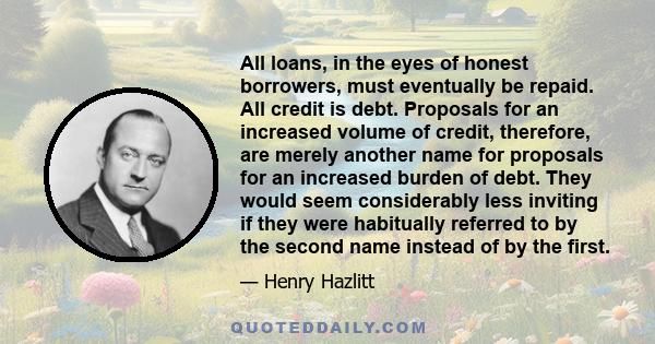 All loans, in the eyes of honest borrowers, must eventually be repaid. All credit is debt. Proposals for an increased volume of credit, therefore, are merely another name for proposals for an increased burden of debt.