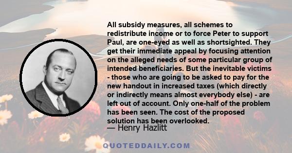 All subsidy measures, all schemes to redistribute income or to force Peter to support Paul, are one-eyed as well as shortsighted. They get their immediate appeal by focusing attention on the alleged needs of some