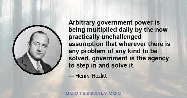 Arbitrary government power is being multiplied daily by the now practically unchallenged assumption that wherever there is any problem of any kind to be solved, government is the agency to step in and solve it.