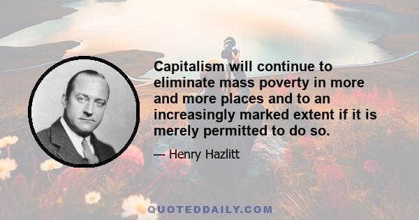 Capitalism will continue to eliminate mass poverty in more and more places and to an increasingly marked extent if it is merely permitted to do so.