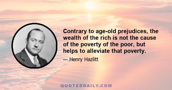 Contrary to age-old prejudices, the wealth of the rich is not the cause of the poverty of the poor, but helps to alleviate that poverty.