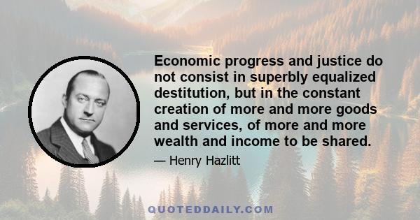 Economic progress and justice do not consist in superbly equalized destitution, but in the constant creation of more and more goods and services, of more and more wealth and income to be shared.