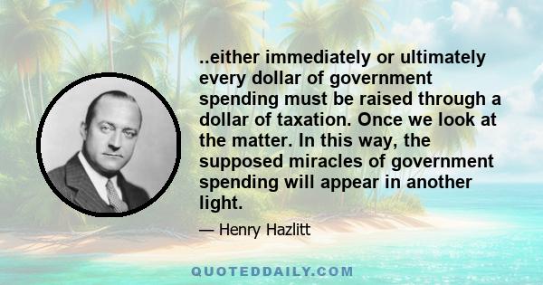 ..either immediately or ultimately every dollar of government spending must be raised through a dollar of taxation. Once we look at the matter. In this way, the supposed miracles of government spending will appear in