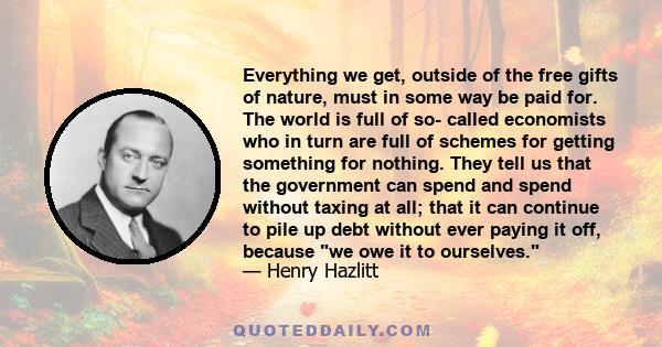 Everything we get, outside of the free gifts of nature, must in some way be paid for. The world is full of so- called economists who in turn are full of schemes for getting something for nothing. They tell us that the