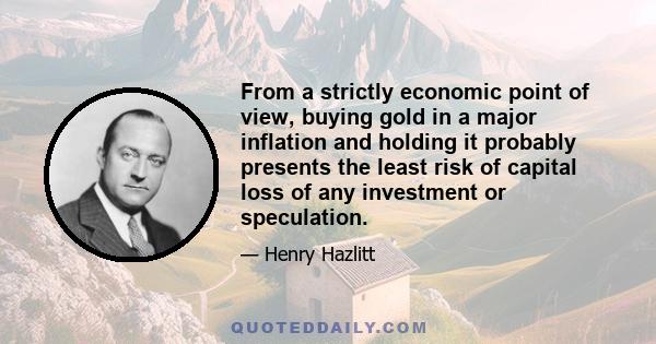 From a strictly economic point of view, buying gold in a major inflation and holding it probably presents the least risk of capital loss of any investment or speculation.