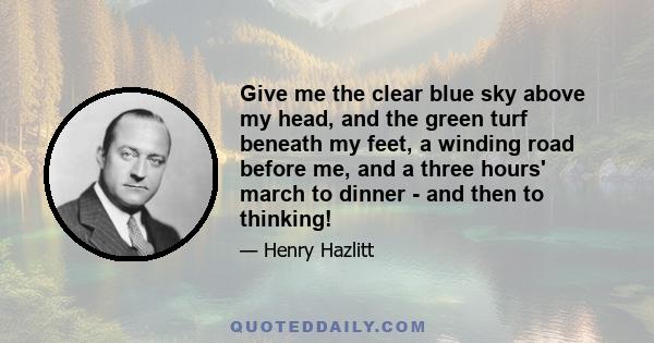 Give me the clear blue sky above my head, and the green turf beneath my feet, a winding road before me, and a three hours' march to dinner - and then to thinking!