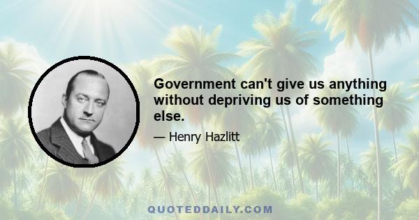 Government can't give us anything without depriving us of something else.