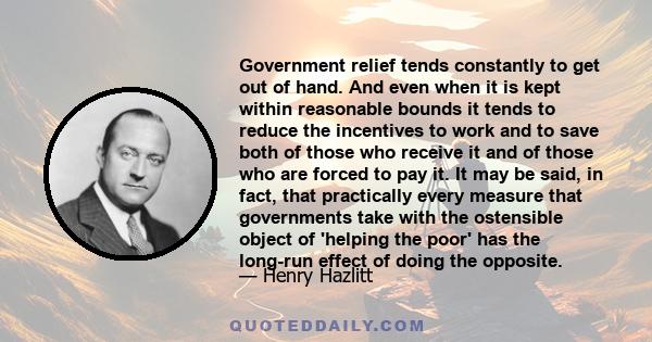 Government relief tends constantly to get out of hand. And even when it is kept within reasonable bounds it tends to reduce the incentives to work and to save both of those who receive it and of those who are forced to