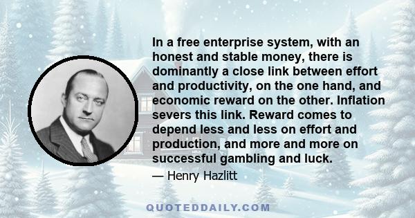 In a free enterprise system, with an honest and stable money, there is dominantly a close link between effort and productivity, on the one hand, and economic reward on the other. Inflation severs this link. Reward comes 