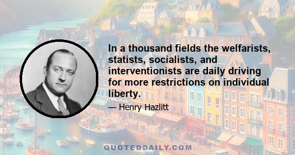 In a thousand fields the welfarists, statists, socialists, and interventionists are daily driving for more restrictions on individual liberty.