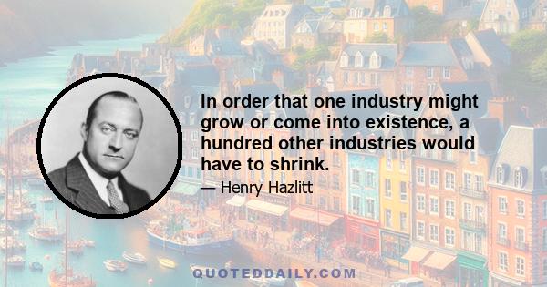 In order that one industry might grow or come into existence, a hundred other industries would have to shrink.