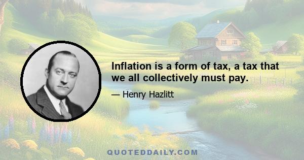 Inflation is a form of tax, a tax that we all collectively must pay.