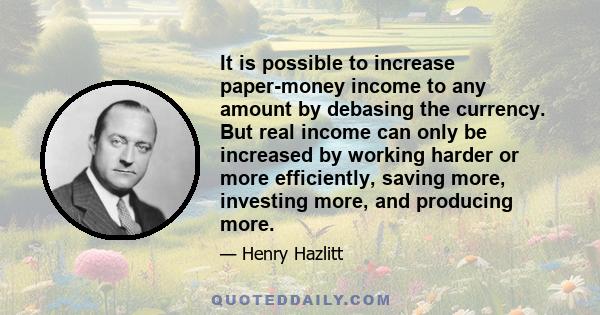 It is possible to increase paper-money income to any amount by debasing the currency. But real income can only be increased by working harder or more efficiently, saving more, investing more, and producing more.