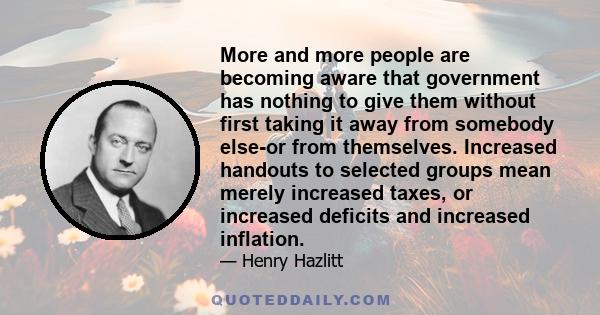 More and more people are becoming aware that government has nothing to give them without first taking it away from somebody else-or from themselves. Increased handouts to selected groups mean merely increased taxes, or