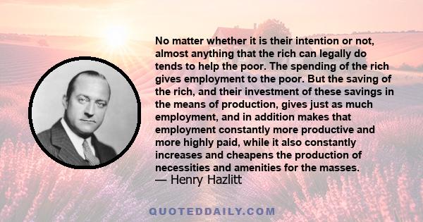 No matter whether it is their intention or not, almost anything that the rich can legally do tends to help the poor. The spending of the rich gives employment to the poor. But the saving of the rich, and their