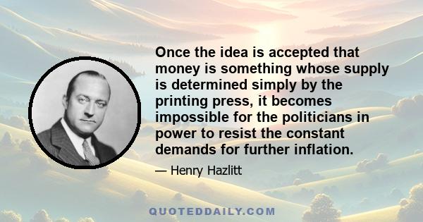 Once the idea is accepted that money is something whose supply is determined simply by the printing press, it becomes impossible for the politicians in power to resist the constant demands for further inflation.