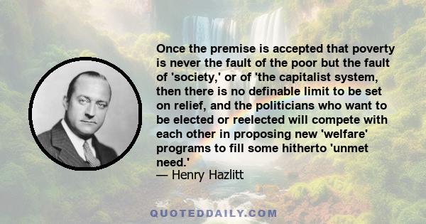 Once the premise is accepted that poverty is never the fault of the poor but the fault of 'society,' or of 'the capitalist system, then there is no definable limit to be set on relief, and the politicians who want to be 