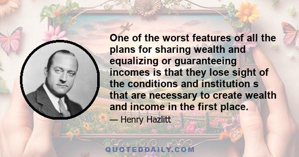 One of the worst features of all the plans for sharing wealth and equalizing or guaranteeing incomes is that they lose sight of the conditions and institution s that are necessary to create wealth and income in the