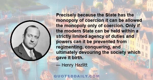 Precisely because the State has the monopoly of coercion it can be allowed the monopoly only of coercion. Only if the modern State can be held within a strictly limited agency of duties and powers can it be prevented