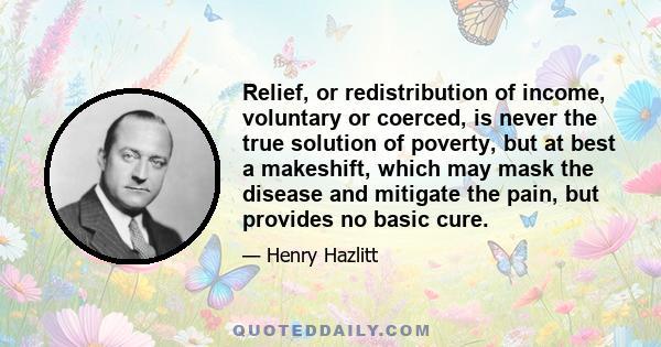 Relief, or redistribution of income, voluntary or coerced, is never the true solution of poverty, but at best a makeshift, which may mask the disease and mitigate the pain, but provides no basic cure.