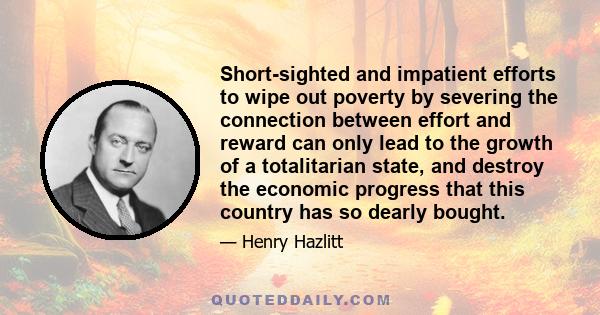 Short-sighted and impatient efforts to wipe out poverty by severing the connection between effort and reward can only lead to the growth of a totalitarian state, and destroy the economic progress that this country has